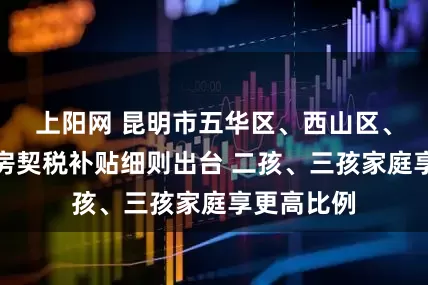 上阳网 昆明市五华区、西山区、呈贡区购房契税补贴细则出台 二孩、三孩家庭享更高比例