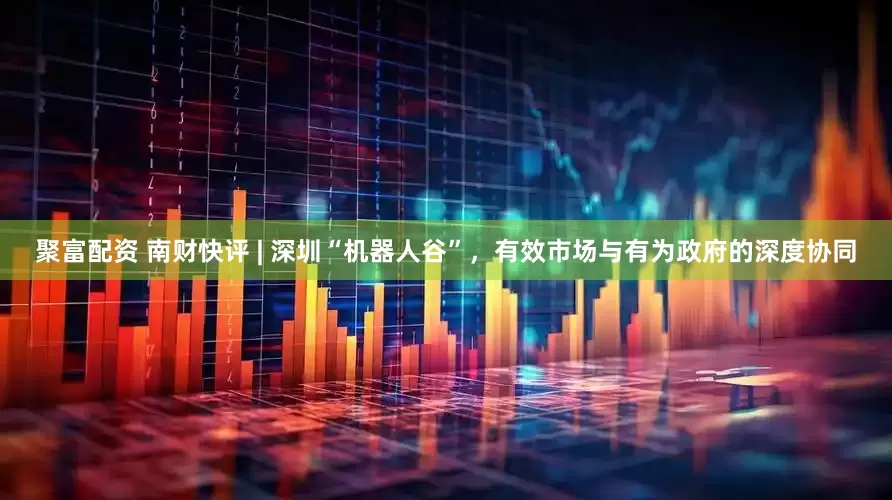 聚富配资 南财快评 | 深圳“机器人谷”，有效市场与有为政府的深度协同