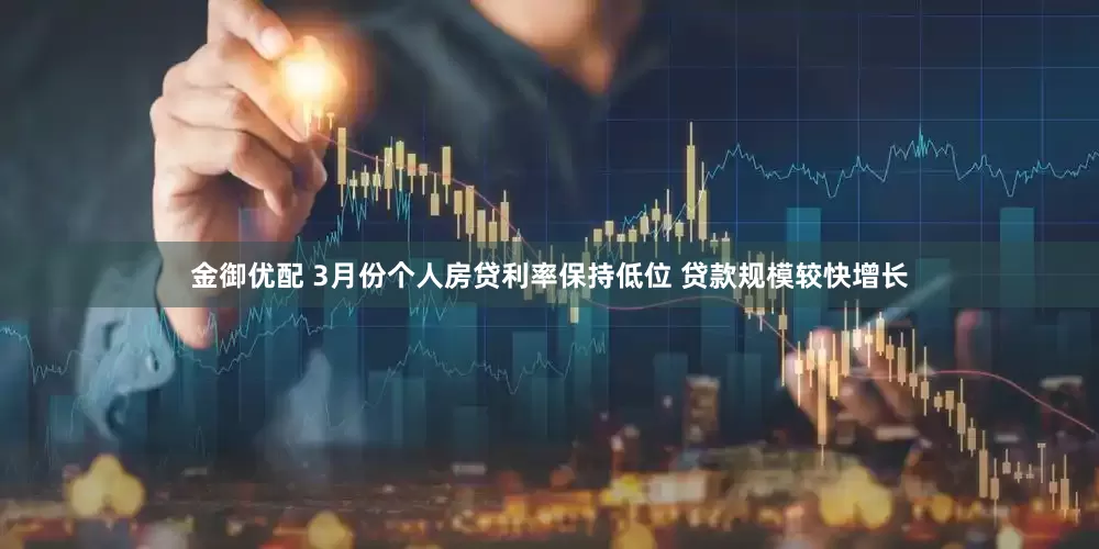 金御优配 3月份个人房贷利率保持低位 贷款规模较快增长