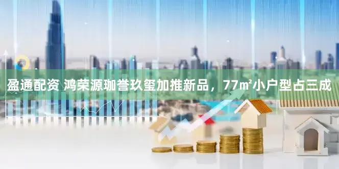 盈通配资 鸿荣源珈誉玖玺加推新品，77㎡小户型占三成
