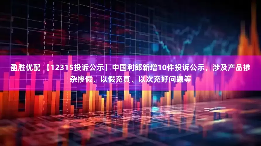 盈胜优配 【12315投诉公示】中国利郎新增10件投诉公示，涉及产品掺杂掺假、以假充真、以次充好问题等