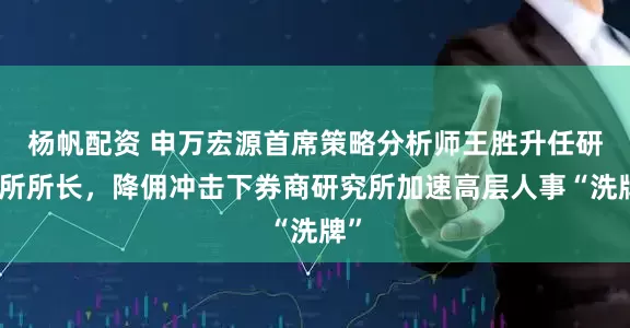 杨帆配资 申万宏源首席策略分析师王胜升任研究所所长，降佣冲击下券商研究所加速高层人事“洗牌”