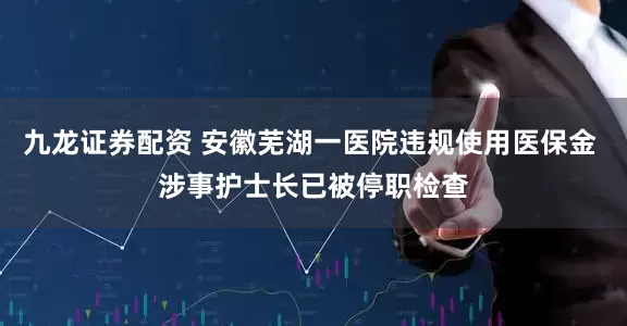 九龙证券配资 安徽芜湖一医院违规使用医保金 涉事护士长已被停职检查