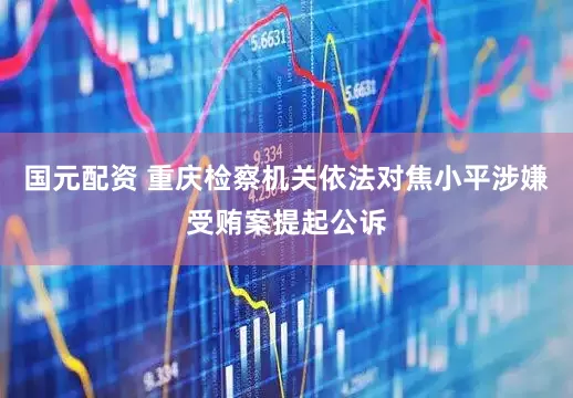 国元配资 重庆检察机关依法对焦小平涉嫌受贿案提起公诉