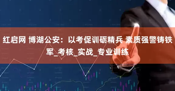 红启网 博湖公安：以考促训砺精兵 素质强警铸铁军_考核_实战_专业训练