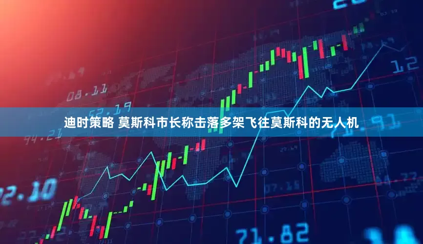 迪时策略 莫斯科市长称击落多架飞往莫斯科的无人机