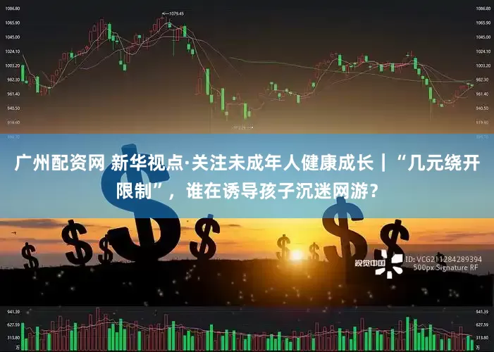 广州配资网 新华视点·关注未成年人健康成长｜“几元绕开限制”，谁在诱导孩子沉迷网游？