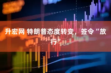 升宏网 特朗普态度转变，签令“放行”