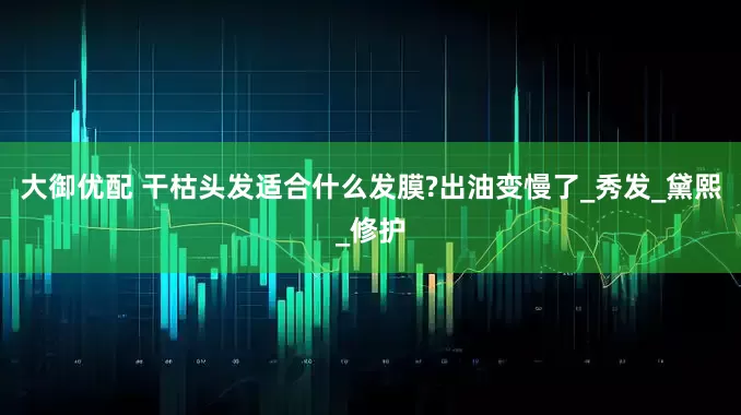 大御优配 干枯头发适合什么发膜?出油变慢了_秀发_黛熙_修护