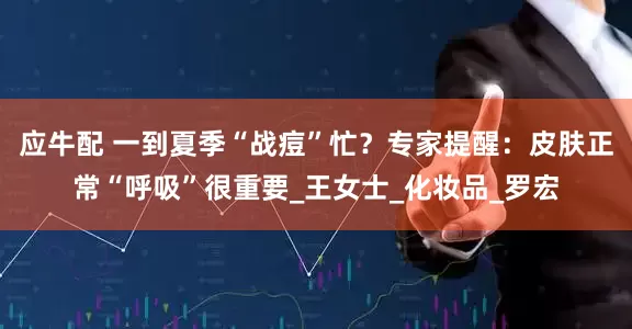 应牛配 一到夏季“战痘”忙？专家提醒：皮肤正常“呼吸”很重要_王女士_化妆品_罗宏