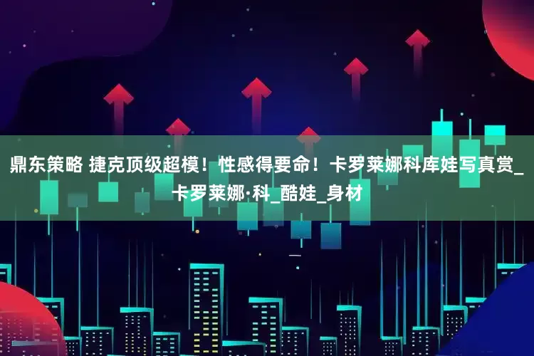 鼎东策略 捷克顶级超模！性感得要命！卡罗莱娜科库娃写真赏_卡罗莱娜·科_酷娃_身材