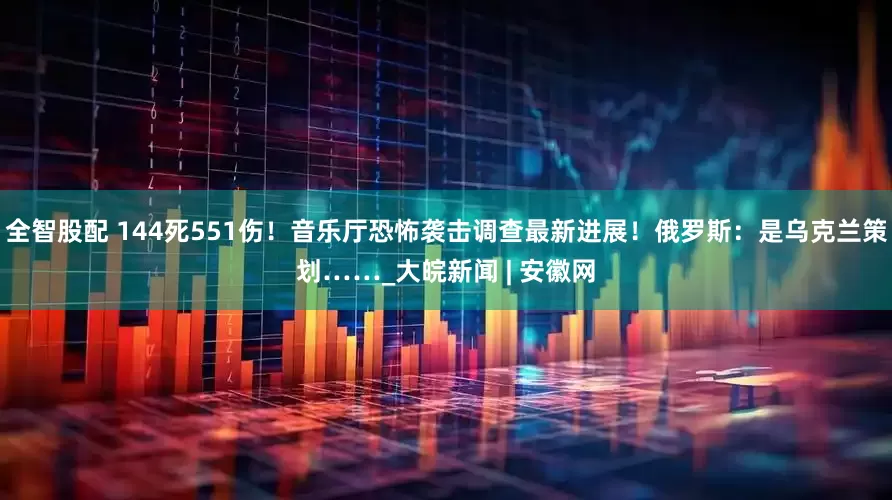 全智股配 144死551伤！音乐厅恐怖袭击调查最新进展！俄罗斯：是乌克兰策划……_大皖新闻 | 安徽网