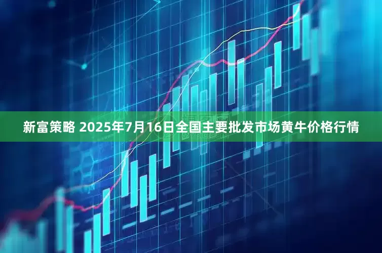 新富策略 2025年7月16日全国主要批发市场黄牛价格行情