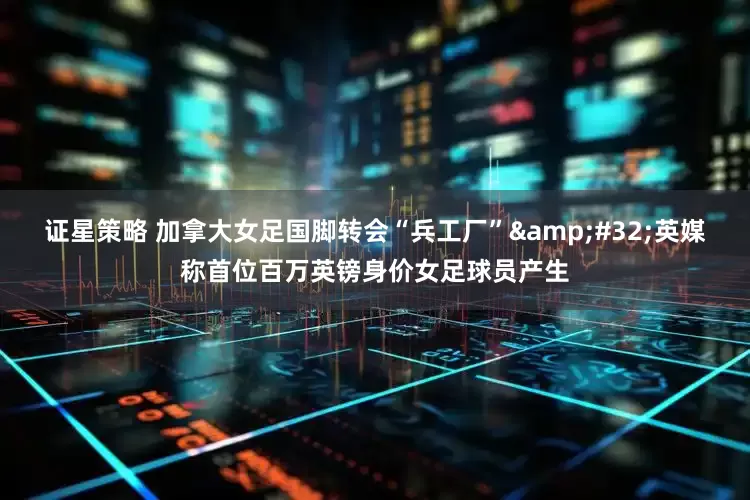 证星策略 加拿大女足国脚转会“兵工厂”&#32;英媒称首位百万英镑身价女足球员产生
