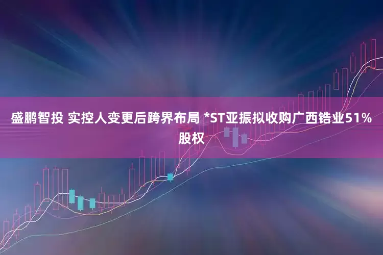 盛鹏智投 实控人变更后跨界布局 *ST亚振拟收购广西锆业51%股权