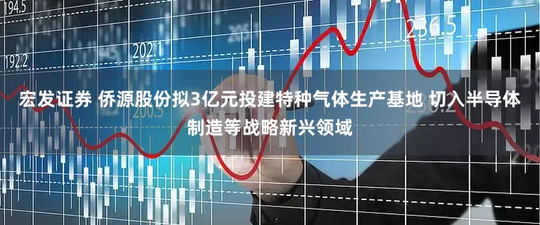 宏发证券 侨源股份拟3亿元投建特种气体生产基地 切入半导体制造等战略新兴领域