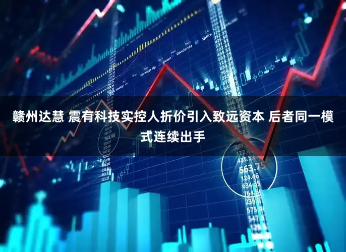 赣州达慧 震有科技实控人折价引入致远资本 后者同一模式连续出手