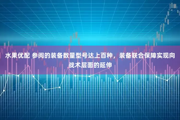 水果优配 参阅的装备数量型号达上百种，装备联合保障实现向战术层面的延伸