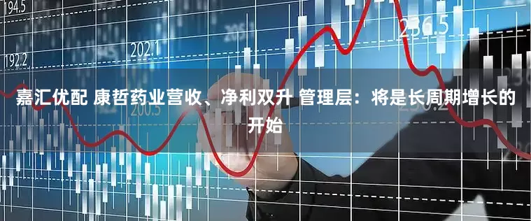 嘉汇优配 康哲药业营收、净利双升 管理层：将是长周期增长的开始
