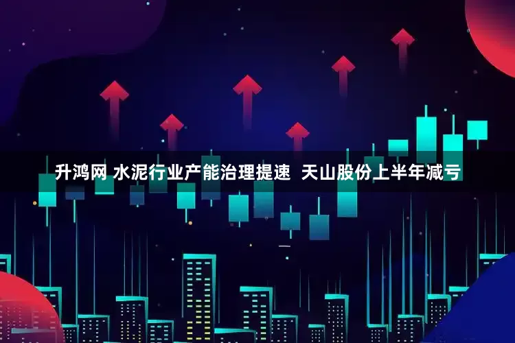 升鸿网 水泥行业产能治理提速  天山股份上半年减亏