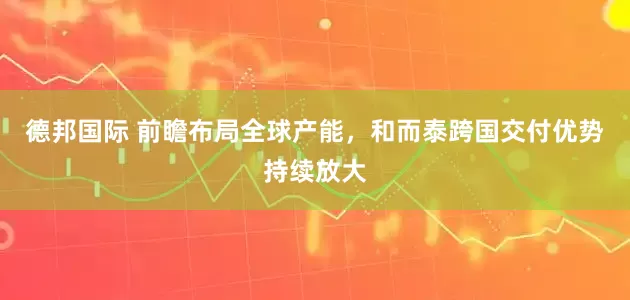 德邦国际 前瞻布局全球产能，和而泰跨国交付优势持续放大