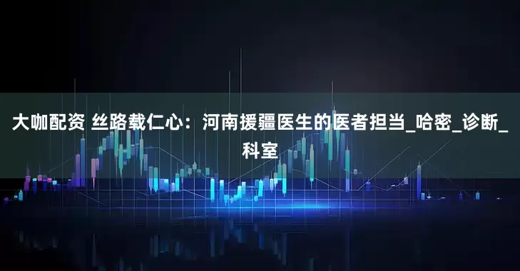 大咖配资 丝路载仁心：河南援疆医生的医者担当_哈密_诊断_科室