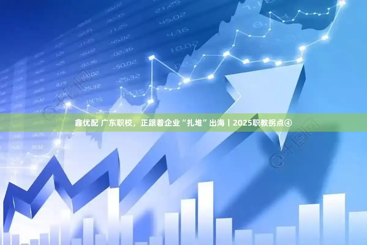 鑫优配 广东职校，正跟着企业“扎堆”出海丨2025职教拐点④