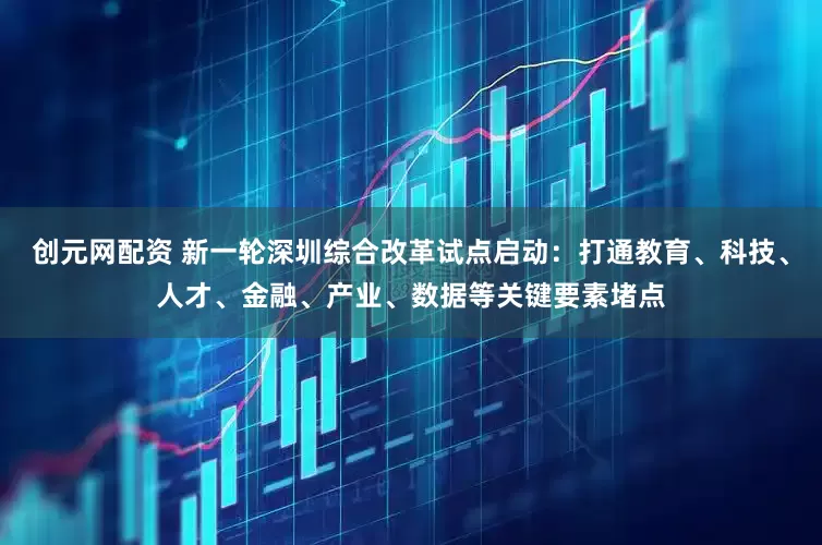 创元网配资 新一轮深圳综合改革试点启动：打通教育、科技、人才、金融、产业、数据等关键要素堵点