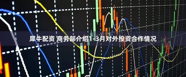 犀牛配资 商务部介绍1-3月对外投资合作情况
