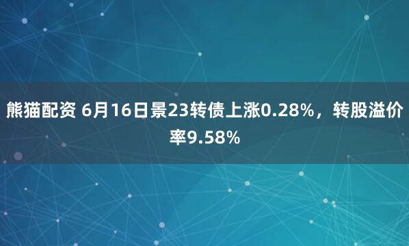 熊猫配资 6月16日景23转债上涨0.28%，转股溢价率9.58%