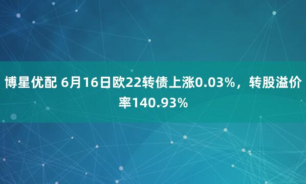 博星优配 6月16日欧22转债上涨0.03%，转股溢价率140.93%