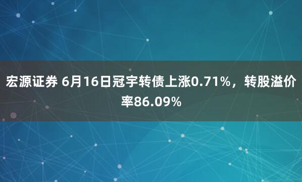 宏源证券 6月16日冠宇转债上涨0.71%，转股溢价率86.09%