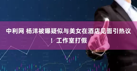 中利网 杨洋被曝疑似与美女在酒店见面引热议！工作室打假