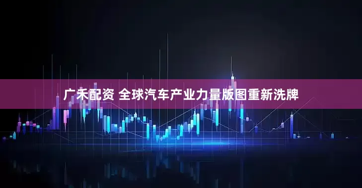 广禾配资 全球汽车产业力量版图重新洗牌
