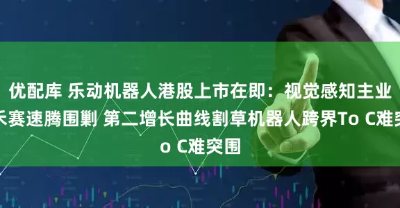 优配库 乐动机器人港股上市在即：视觉感知主业遭禾赛速腾围剿 第二增长曲线割草机器人跨界To C难突围